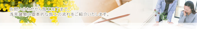 お問い合わせから施工完了まで浅見建築の基本的な施工の流れをご紹介いたします。